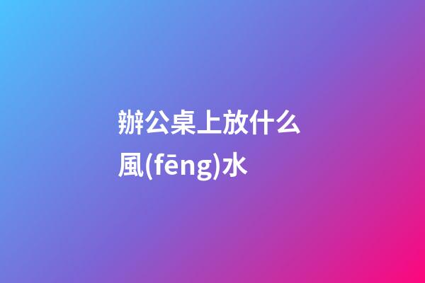 辦公桌上放什么 風(fēng)水